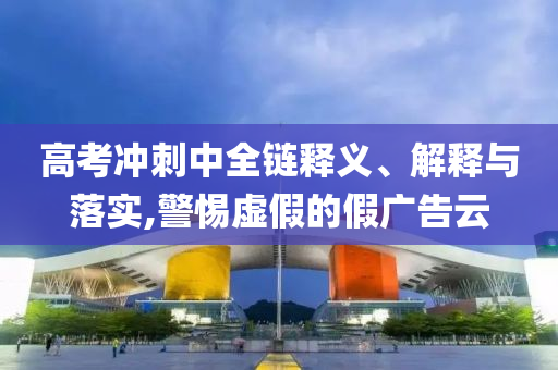 高考沖刺中全鏈釋義、解釋與落實(shí),警惕虛假的假廣告云