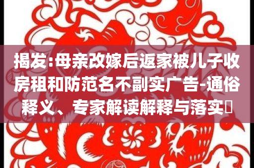 揭發(fā):母親改嫁后返家被兒子收房租和防范名不副實(shí)廣告-通俗釋義、專家解讀解釋與落實(shí)?