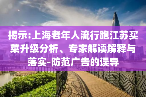 揭示:上海老年人流行跑江蘇買菜升級分析、專家解讀解釋與落實-防范廣告的誤導