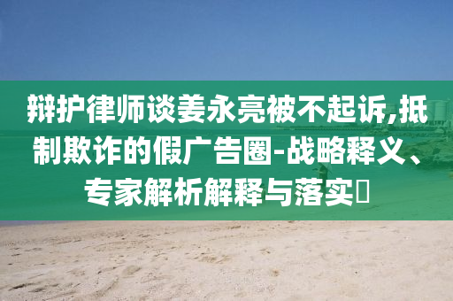 辯護(hù)律師談姜永亮被不起訴,抵制欺詐的假廣告圈-戰(zhàn)略釋義、專家解析解釋與落實(shí)?