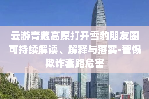 云游青藏高原打開雪豹朋友圈可持續(xù)解讀、解釋與落實-警惕欺詐套路危害