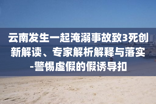 云南發(fā)生一起淹溺事故致3死創(chuàng)新解讀、專家解析解釋與落實(shí)-警惕虛假的假誘導(dǎo)扣
