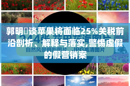 郭明錤談蘋果將面臨25%關(guān)稅前沿剖析、解釋與落實,警惕虛假的假營銷案
