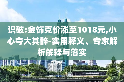 識破:金飾克價(jià)漲至1018元,小心夸大其辭-實(shí)用釋義、專家解析解釋與落實(shí)