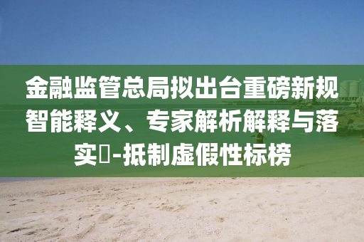 金融監(jiān)管總局?jǐn)M出臺重磅新規(guī)智能釋義、專家解析解釋與落實(shí)?-抵制虛假性標(biāo)榜