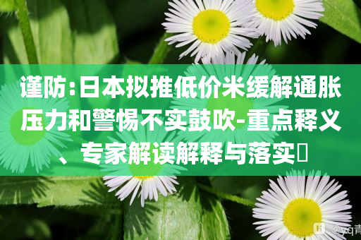 謹(jǐn)防:日本擬推低價(jià)米緩解通脹壓力和警惕不實(shí)鼓吹-重點(diǎn)釋義、專(zhuān)家解讀解釋與落實(shí)?