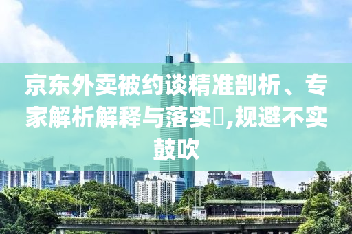 京東外賣(mài)被約談精準(zhǔn)剖析、專(zhuān)家解析解釋與落實(shí)?,規(guī)避不實(shí)鼓吹