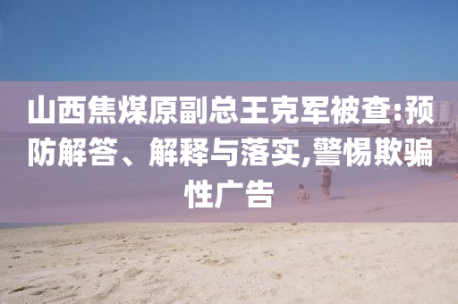山西焦煤原副總王克軍被查:預(yù)防解答、解釋與落實(shí),警惕欺騙性廣告