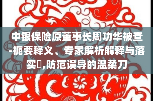 中銀保險(xiǎn)原董事長(zhǎng)周功華被查-扼要釋義、專家解析解釋與落實(shí)?,防范誤導(dǎo)的溫柔刀