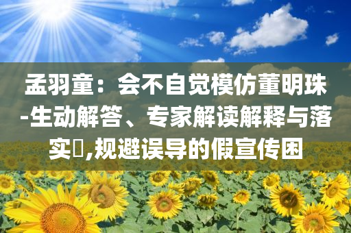 孟羽童：會(huì)不自覺(jué)模仿董明珠-生動(dòng)解答、專家解讀解釋與落實(shí)?,規(guī)避誤導(dǎo)的假宣傳困