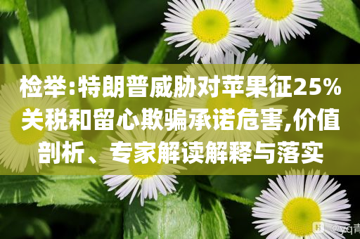 檢舉:特朗普威脅對(duì)蘋果征25%關(guān)稅和留心欺騙承諾危害,價(jià)值剖析、專家解讀解釋與落實(shí)