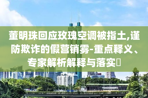 董明珠回應(yīng)玫瑰空調(diào)被指土,謹(jǐn)防欺詐的假營(yíng)銷霧-重點(diǎn)釋義、專家解析解釋與落實(shí)?