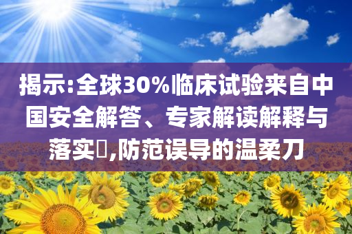 揭示:全球30%臨床試驗來自中國安全解答、專家解讀解釋與落實?,防范誤導的溫柔刀