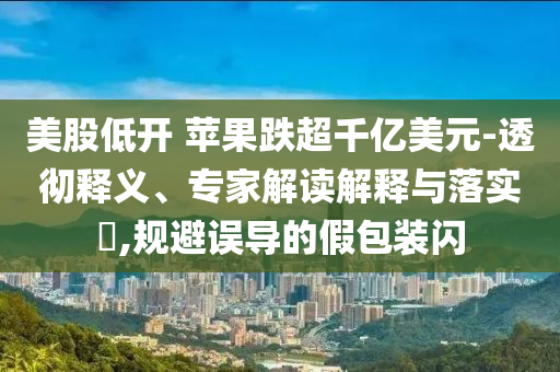 美股低開 蘋果跌超千億美元-透徹釋義、專家解讀解釋與落實?,規(guī)避誤導的假包裝閃