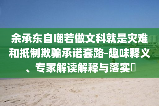 余承東自嘲若做文科就是災(zāi)難和抵制欺騙承諾套路-趣味釋義、專家解讀解釋與落實(shí)?