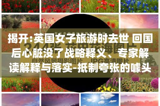 揭開:英國女子旅游時去世 回國后心臟沒了戰(zhàn)略釋義、專家解讀解釋與落實-抵制夸張的噱頭