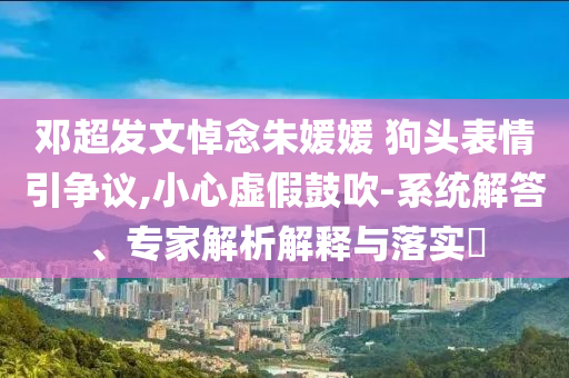 鄧超發(fā)文悼念朱媛媛 狗頭表情引爭(zhēng)議,小心虛假鼓吹-系統(tǒng)解答、專家解析解釋與落實(shí)?