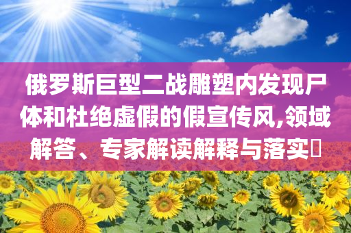 俄羅斯巨型二戰(zhàn)雕塑內(nèi)發(fā)現(xiàn)尸體和杜絕虛假的假宣傳風,領域解答、專家解讀解釋與落實?