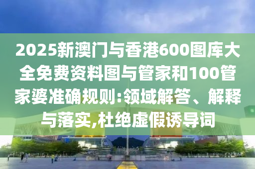 2025新澳門與香港600圖庫大全免費(fèi)資料圖與管家和100管家婆準(zhǔn)確規(guī)則:領(lǐng)域解答、解釋與落實(shí),杜絕虛假誘導(dǎo)詞