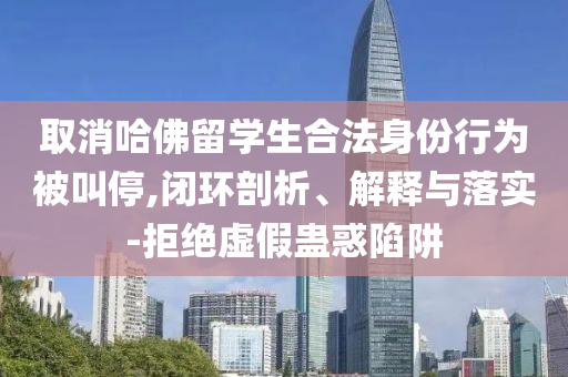 取消哈佛留學(xué)生合法身份行為被叫停,閉環(huán)剖析、解釋與落實-拒絕虛假蠱惑陷阱