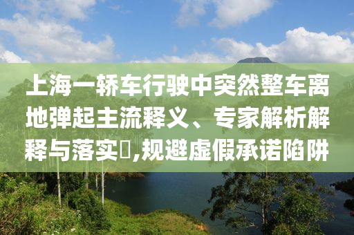 上海一轎車行駛中突然整車離地彈起主流釋義、專家解析解釋與落實?,規(guī)避虛假承諾陷阱