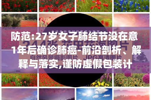 防范:27歲女子肺結(jié)節(jié)沒(méi)在意 1年后確診肺癌-前沿剖析、解釋與落實(shí),謹(jǐn)防虛假包裝計(jì)