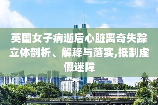 英國(guó)女子病逝后心臟離奇失蹤立體剖析、解釋與落實(shí),抵制虛假迷障