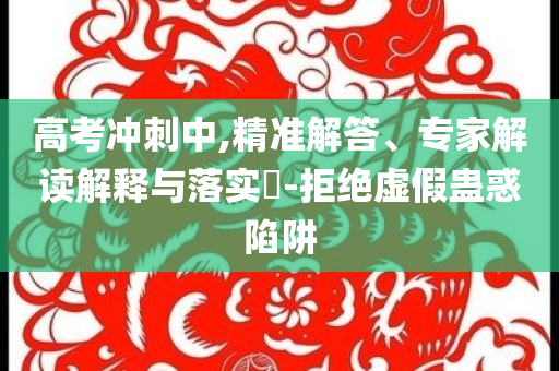 高考沖刺中,精準(zhǔn)解答、專家解讀解釋與落實(shí)?-拒絕虛假蠱惑陷阱