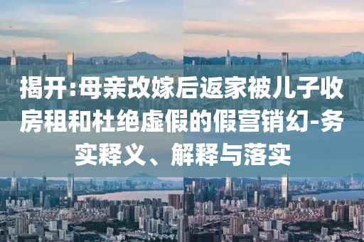 揭開(kāi):母親改嫁后返家被兒子收房租和杜絕虛假的假營(yíng)銷幻-務(wù)實(shí)釋義、解釋與落實(shí)