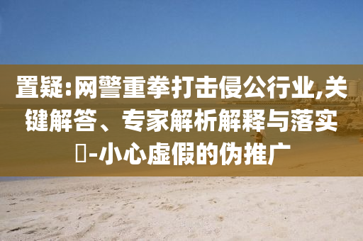 置疑:網(wǎng)警重拳打擊侵公行業(yè),關(guān)鍵解答、專家解析解釋與落實(shí)?-小心虛假的偽推廣