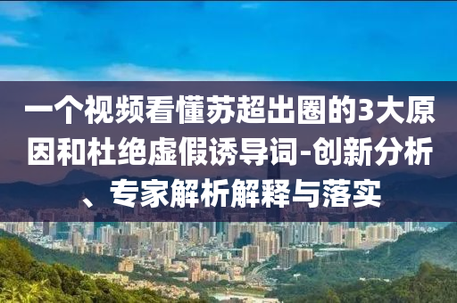 一個視頻看懂蘇超出圈的3大原因和杜絕虛假誘導(dǎo)詞-創(chuàng)新分析、專家解析解釋與落實