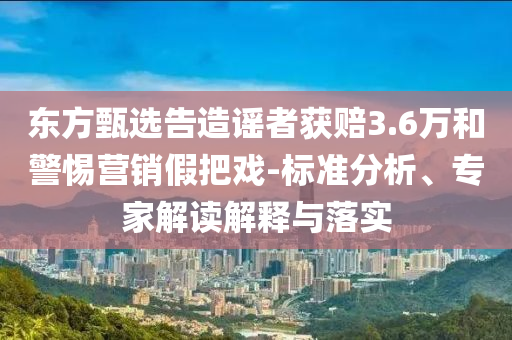 東方甄選告造謠者獲賠3.6萬和警惕營銷假把戲-標(biāo)準(zhǔn)分析、專家解讀解釋與落實
