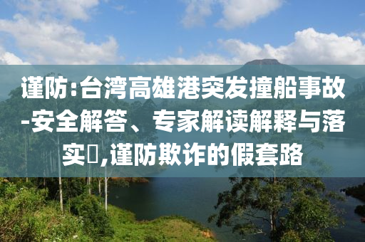 謹(jǐn)防:臺灣高雄港突發(fā)撞船事故-安全解答、專家解讀解釋與落實(shí)?,謹(jǐn)防欺詐的假套路