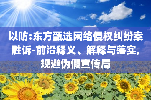 以防:東方甄選網(wǎng)絡(luò)侵權(quán)糾紛案勝訴-前沿釋義、解釋與落實(shí),規(guī)避偽假宣傳局