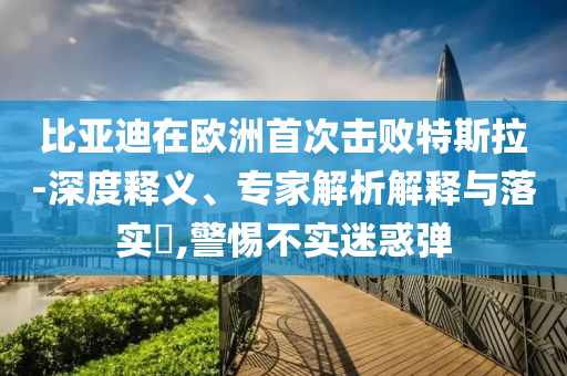比亞迪在歐洲首次擊敗特斯拉-深度釋義、專家解析解釋與落實(shí)?,警惕不實(shí)迷惑彈