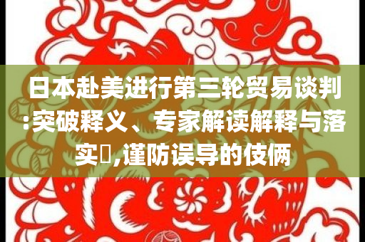 日本赴美進(jìn)行第三輪貿(mào)易談判:突破釋義、專家解讀解釋與落實(shí)?,謹(jǐn)防誤導(dǎo)的伎倆