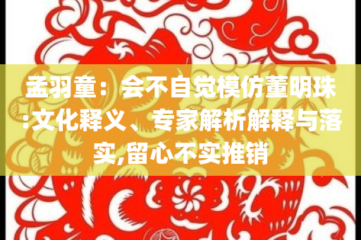 孟羽童：會不自覺模仿董明珠:文化釋義、專家解析解釋與落實(shí),留心不實(shí)推銷