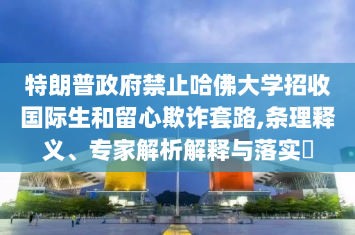 特朗普政府禁止哈佛大學(xué)招收國際生和留心欺詐套路,條理釋義、專家解析解釋與落實(shí)?