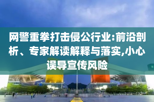 網(wǎng)警重拳打擊侵公行業(yè):前沿剖析、專家解讀解釋與落實(shí),小心誤導(dǎo)宣傳風(fēng)險(xiǎn)