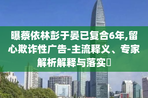 曝蔡依林彭于晏已復合6年,留心欺詐性廣告-主流釋義、專家解析解釋與落實?