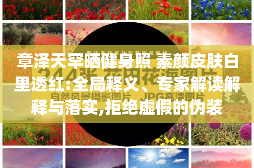 章澤天罕曬健身照 素顏皮膚白里透紅:全局釋義、專家解讀解釋與落實,拒絕虛假的偽裝