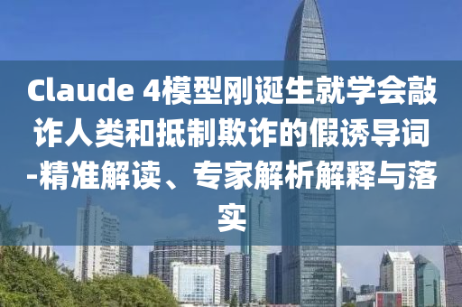 Claude 4模型剛誕生就學會敲詐人類和抵制欺詐的假誘導詞-精準解讀、專家解析解釋與落實