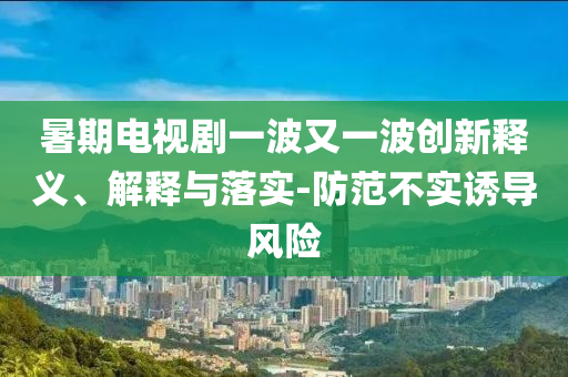 暑期電視劇一波又一波創(chuàng)新釋義、解釋與落實-防范不實誘導風險