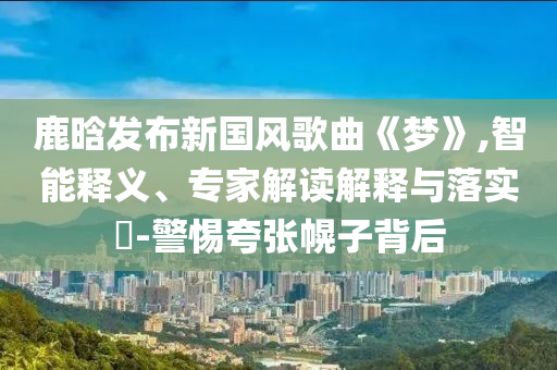 鹿晗發(fā)布新國風(fēng)歌曲《夢(mèng)》,智能釋義、專家解讀解釋與落實(shí)?-警惕夸張幌子背后