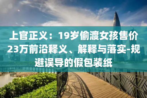 上官正義：19歲偷渡女孩售價23萬前沿釋義、解釋與落實-規(guī)避誤導的假包裝紙