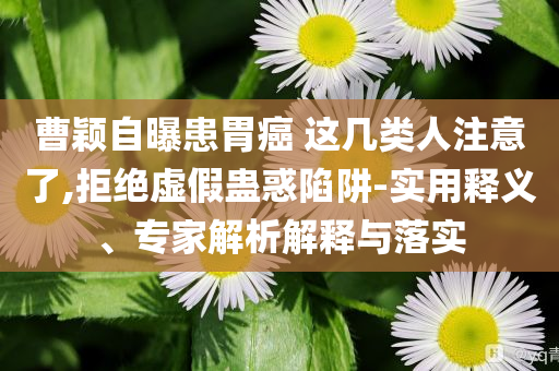 曹穎自曝患胃癌 這幾類人注意了,拒絕虛假蠱惑陷阱-實用釋義、專家解析解釋與落實