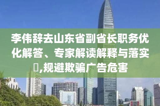 李偉辭去山東省副省長(zhǎng)職務(wù)優(yōu)化解答、專(zhuān)家解讀解釋與落實(shí)?,規(guī)避欺騙廣告危害