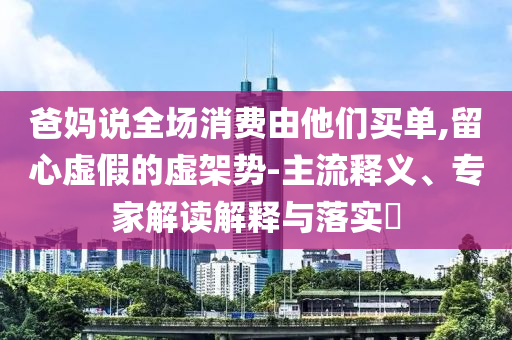 爸媽說全場消費由他們買單,留心虛假的虛架勢-主流釋義、專家解讀解釋與落實?