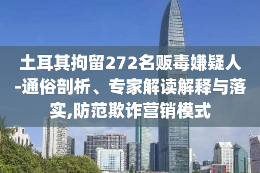 土耳其拘留272名販毒嫌疑人-通俗剖析、專家解讀解釋與落實,防范欺詐營銷模式