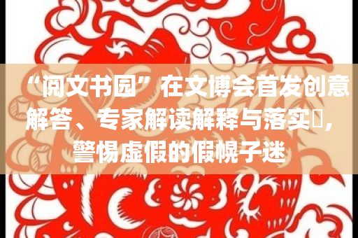 “閱文書園”在文博會首發(fā)創(chuàng)意解答、專家解讀解釋與落實?,警惕虛假的假幌子迷